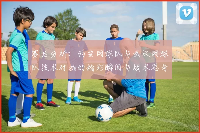 赛后分析：西安网球队与武汉网球队技术对抗的精彩瞬间与战术思考