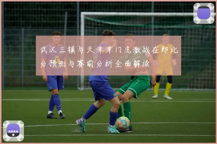 武汉三镇与天津津门虎激战在即比分预测与赛前分析全面解读