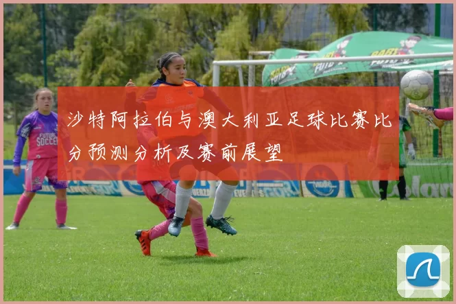 沙特阿拉伯与澳大利亚足球比赛比分预测分析及赛前展望