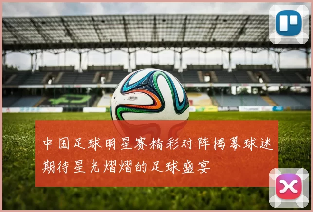 中国足球明星赛精彩对阵揭幕球迷期待星光熠熠的足球盛宴