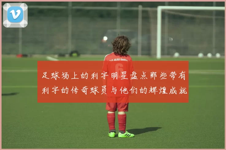 足球场上的利字明星盘点那些带有利字的传奇球员与他们的辉煌成就