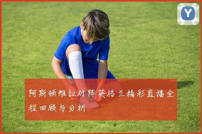阿斯顿维拉对阵英格兰精彩直播全程回顾与分析