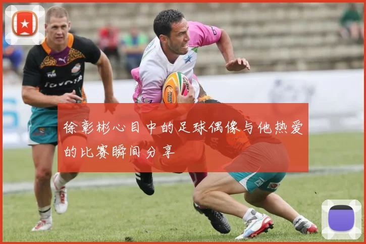 徐彰彬心目中的足球偶像与他热爱的比赛瞬间分享