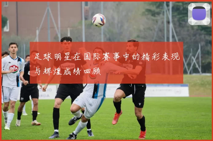 足球明星在国际赛事中的精彩表现与辉煌成绩回顾