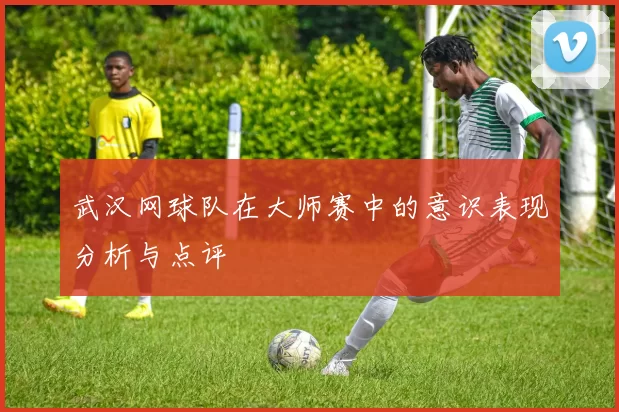 武汉网球队在大师赛中的意识表现分析与点评