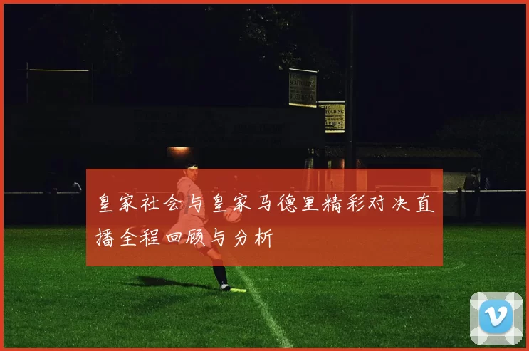 皇家社会与皇家马德里精彩对决直播全程回顾与分析