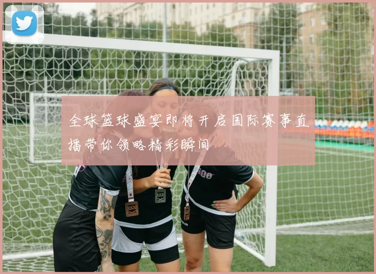 全球篮球盛宴即将开启国际赛事直播带你领略精彩瞬间