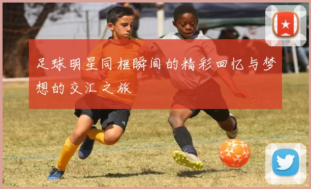 足球明星同框瞬间的精彩回忆与梦想的交汇之旅