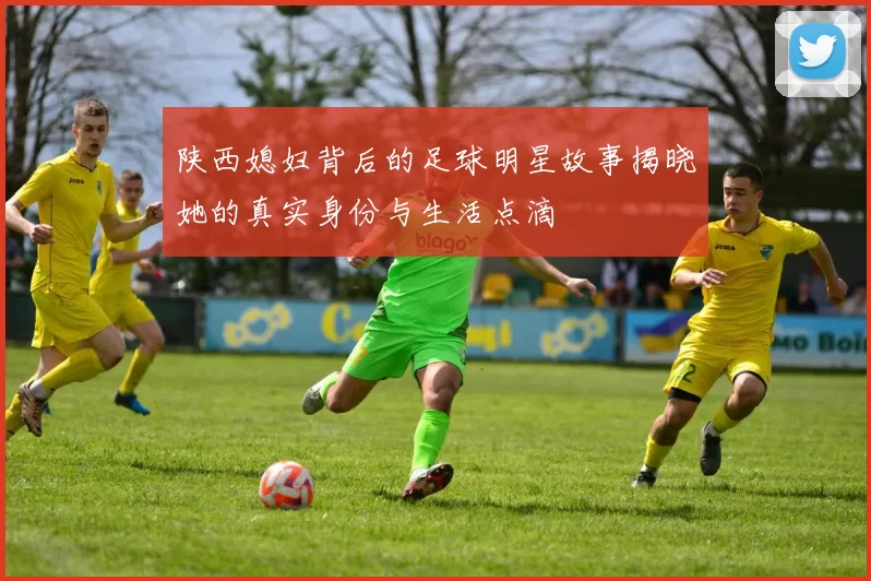 陕西媳妇背后的足球明星故事揭晓她的真实身份与生活点滴