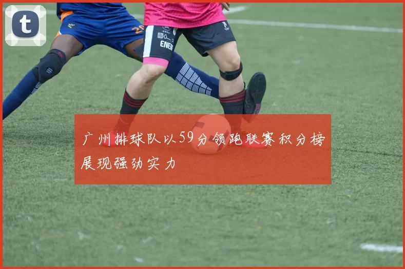 广州排球队以59分领跑联赛积分榜展现强劲实力