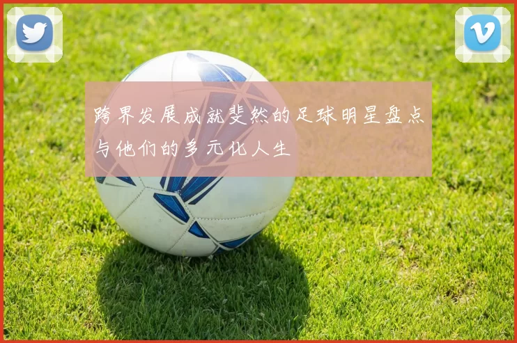 跨界发展成就斐然的足球明星盘点与他们的多元化人生