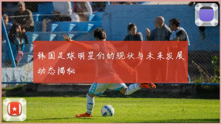 韩国足球明星们的现状与未来发展动态揭秘