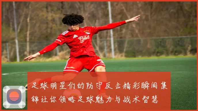 足球明星们的防守反击精彩瞬间集锦让你领略足球魅力与战术智慧