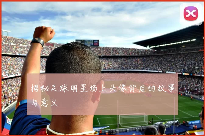 揭秘足球明星场上头像背后的故事与意义