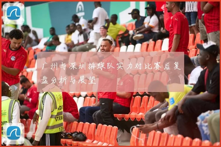广州与深圳排球队实力对比赛后复盘分析与展望