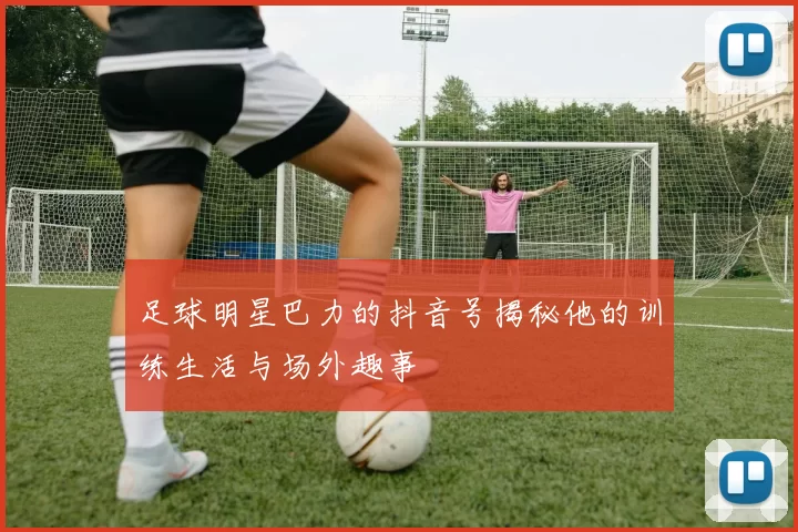足球明星巴力的抖音号揭秘他的训练生活与场外趣事