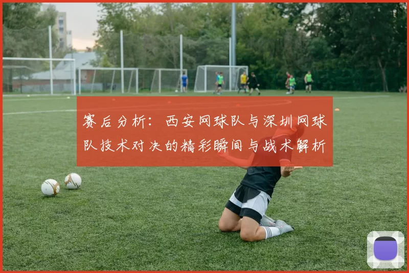 赛后分析：西安网球队与深圳网球队技术对决的精彩瞬间与战术解析