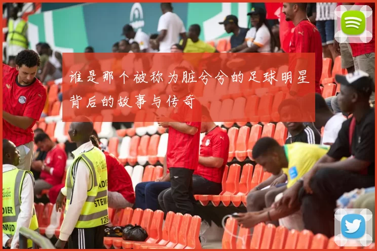 谁是那个被称为脏兮兮的足球明星背后的故事与传奇