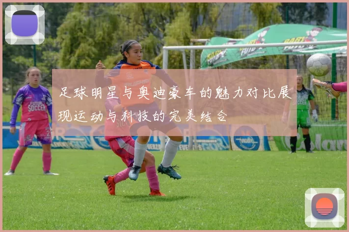 足球明星与奥迪豪车的魅力对比展现运动与科技的完美结合