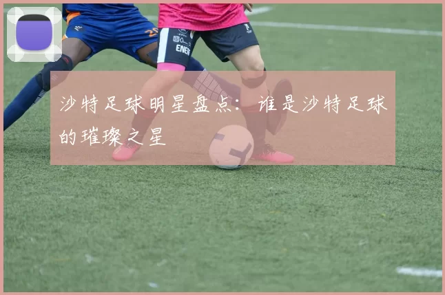 沙特足球明星盘点：谁是沙特足球的璀璨之星