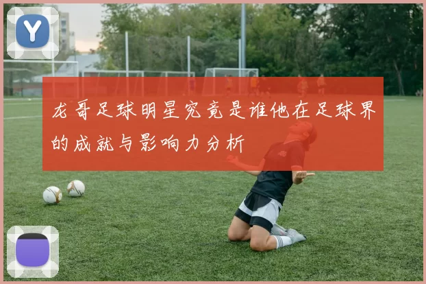 龙哥足球明星究竟是谁他在足球界的成就与影响力分析