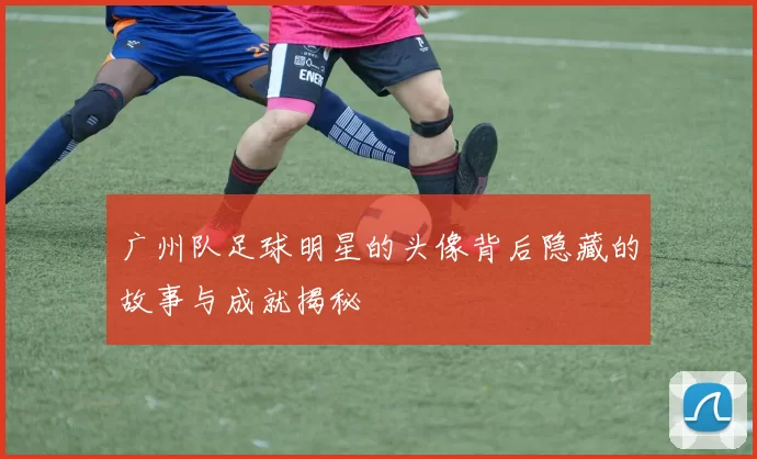 广州队足球明星的头像背后隐藏的故事与成就揭秘