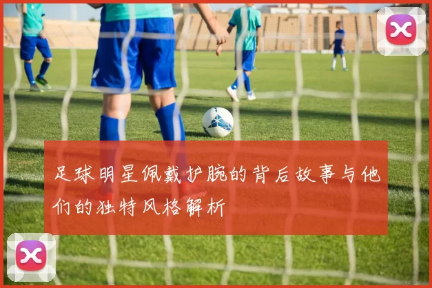 足球明星佩戴护腕的背后故事与他们的独特风格解析