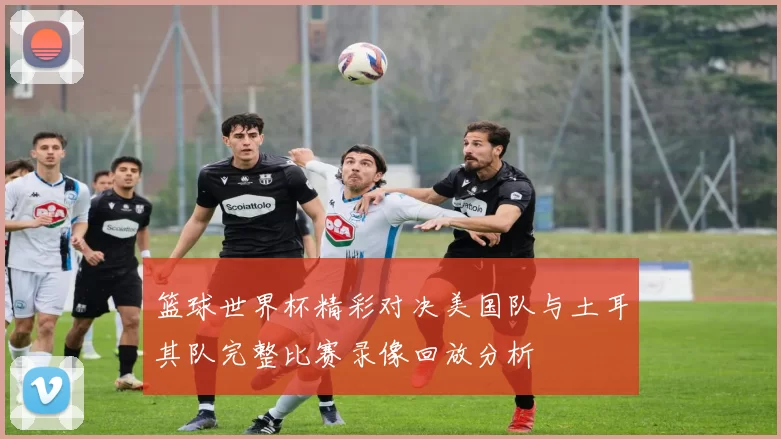 篮球世界杯精彩对决美国队与土耳其队完整比赛录像回放分析