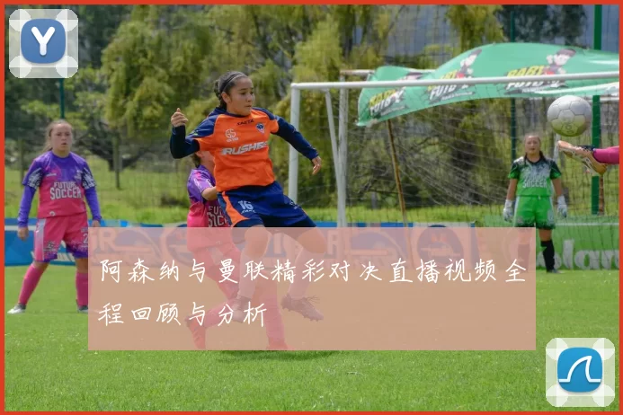 阿森纳与曼联精彩对决直播视频全程回顾与分析