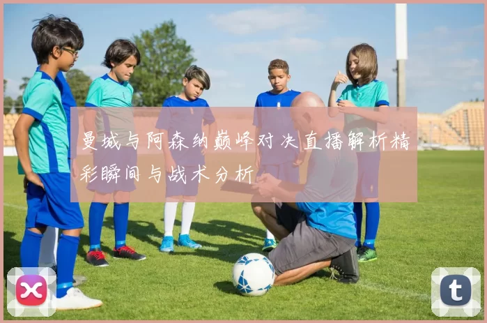 曼城与阿森纳巅峰对决直播解析精彩瞬间与战术分析