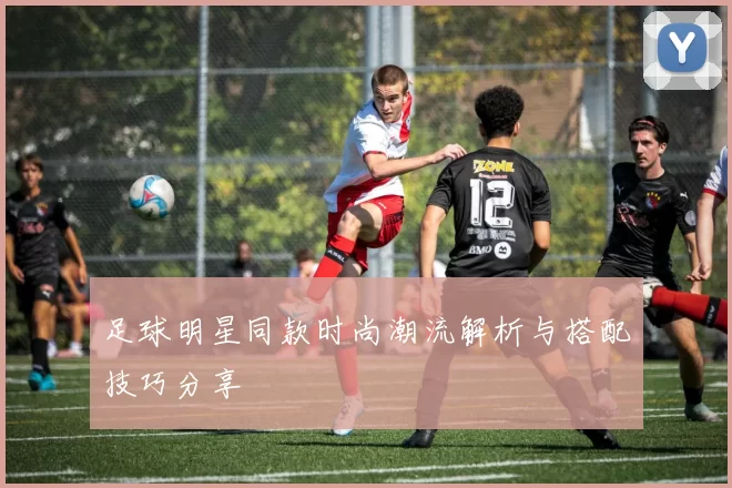 足球明星同款时尚潮流解析与搭配技巧分享