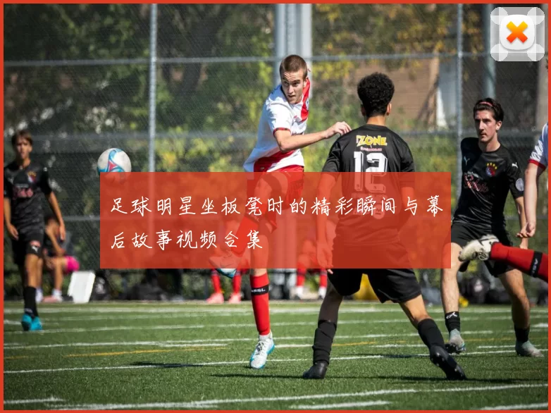 足球明星坐板凳时的精彩瞬间与幕后故事视频合集