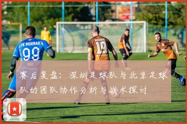 赛后复盘：深圳足球队与北京足球队的团队协作分析与战术探讨