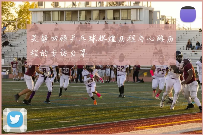 吴静回顾乒乓球辉煌历程与心路历程的专访分享