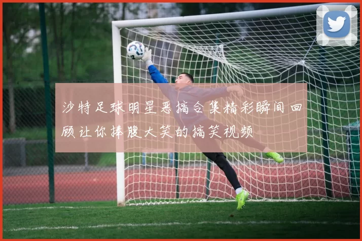沙特足球明星恶搞合集精彩瞬间回顾让你捧腹大笑的搞笑视频