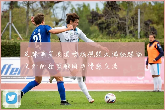 足球明星浪漫吻戏视频大揭秘球场之外的甜蜜瞬间与情感交流