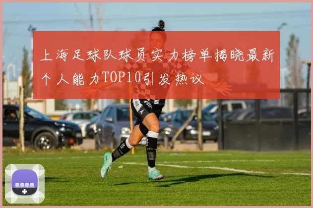 上海足球队球员实力榜单揭晓最新个人能力TOP10引发热议