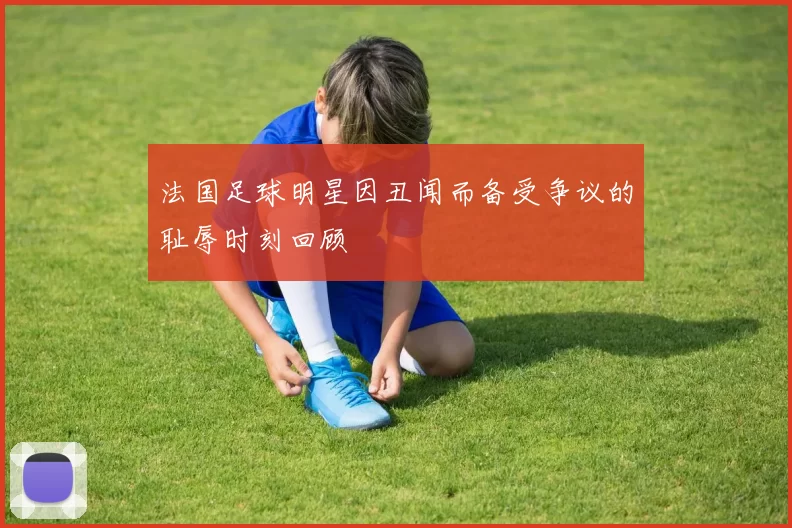 法国足球明星因丑闻而备受争议的耻辱时刻回顾