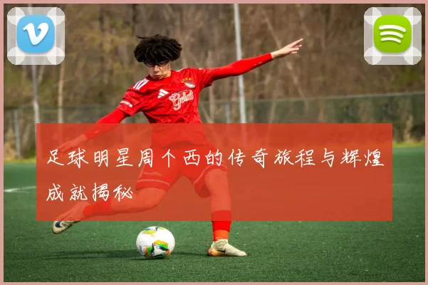 足球明星周个西的传奇旅程与辉煌成就揭秘