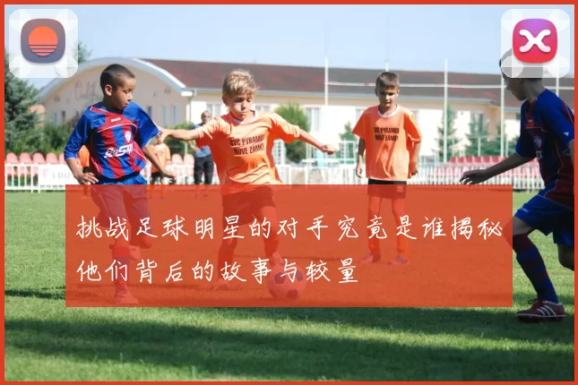 挑战足球明星的对手究竟是谁揭秘他们背后的故事与较量