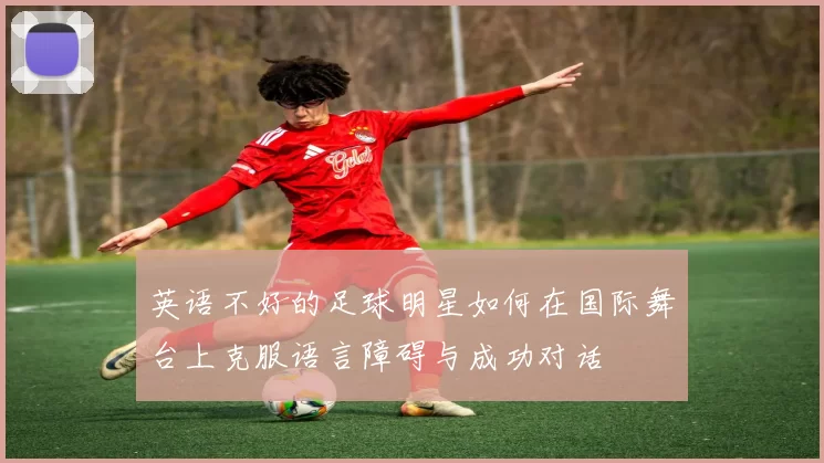英语不好的足球明星如何在国际舞台上克服语言障碍与成功对话