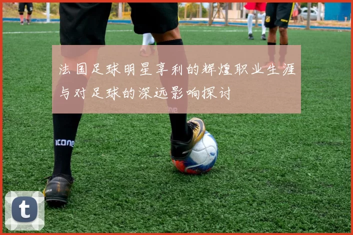 法国足球明星享利的辉煌职业生涯与对足球的深远影响探讨