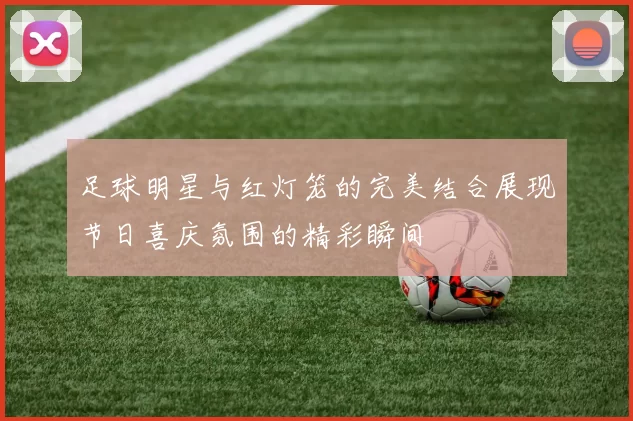 足球明星与红灯笼的完美结合展现节日喜庆氛围的精彩瞬间