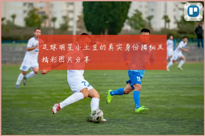 足球明星小土豆的真实身份揭秘及精彩图片分享