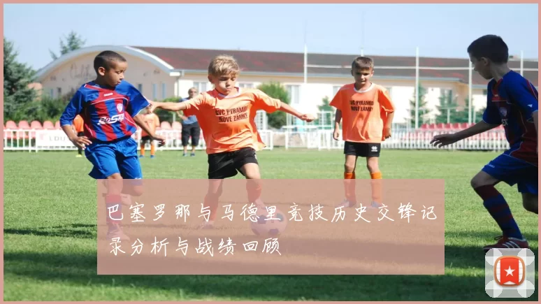 巴塞罗那与马德里竞技历史交锋记录分析与战绩回顾