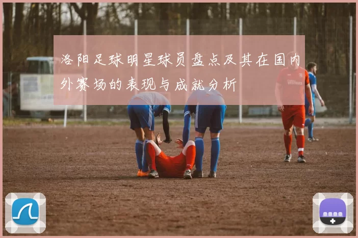 洛阳足球明星球员盘点及其在国内外赛场的表现与成就分析