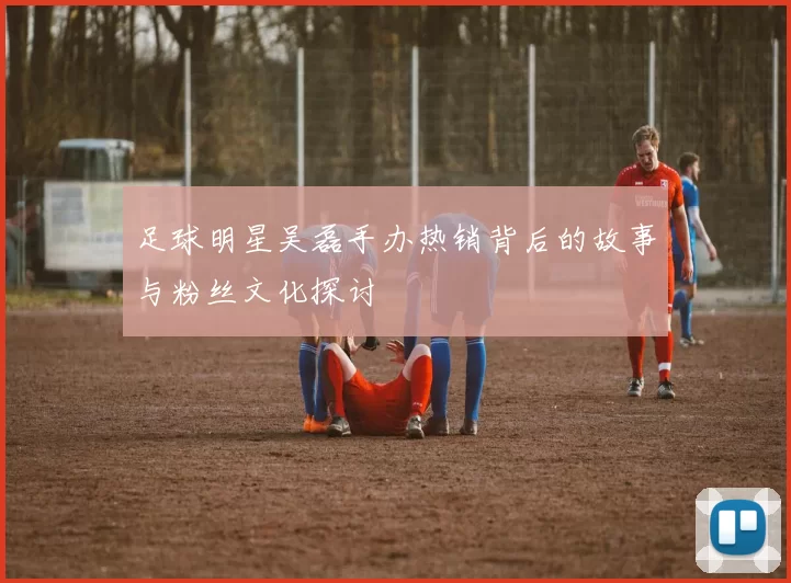 足球明星吴磊手办热销背后的故事与粉丝文化探讨