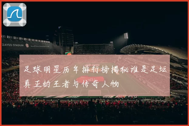 足球明星历年排行榜揭秘谁是足坛真正的王者与传奇人物