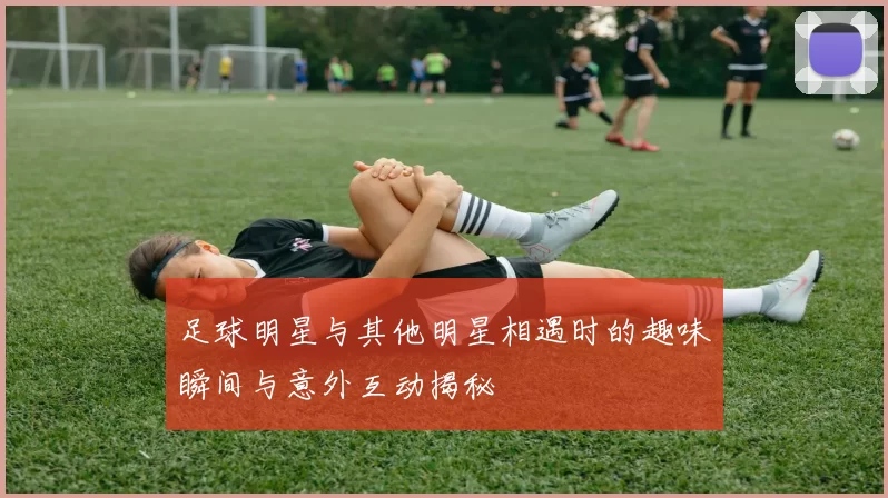 足球明星与其他明星相遇时的趣味瞬间与意外互动揭秘